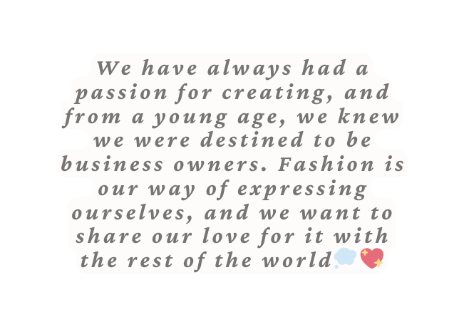 We have always had a passion for creating and from a young age we knew we were destined to be business owners Fashion is our way of expressing ourselves and we want to share our love for it with the rest of the world